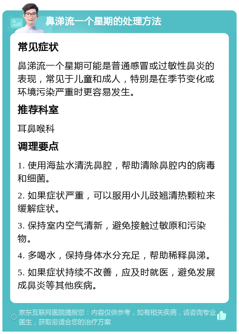 鼻涕流一个星期的处理方法 常见症状 鼻涕流一个星期可能是普通感冒或过敏性鼻炎的表现，常见于儿童和成人，特别是在季节变化或环境污染严重时更容易发生。 推荐科室 耳鼻喉科 调理要点 1. 使用海盐水清洗鼻腔，帮助清除鼻腔内的病毒和细菌。 2. 如果症状严重，可以服用小儿豉翘清热颗粒来缓解症状。 3. 保持室内空气清新，避免接触过敏原和污染物。 4. 多喝水，保持身体水分充足，帮助稀释鼻涕。 5. 如果症状持续不改善，应及时就医，避免发展成鼻炎等其他疾病。