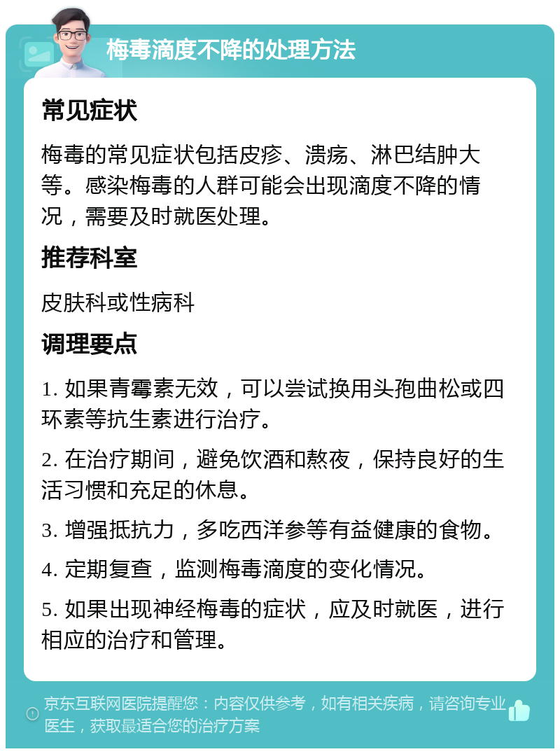 梅毒滴度不降的处理方法 常见症状 梅毒的常见症状包括皮疹、溃疡、淋巴结肿大等。感染梅毒的人群可能会出现滴度不降的情况，需要及时就医处理。 推荐科室 皮肤科或性病科 调理要点 1. 如果青霉素无效，可以尝试换用头孢曲松或四环素等抗生素进行治疗。 2. 在治疗期间，避免饮酒和熬夜，保持良好的生活习惯和充足的休息。 3. 增强抵抗力，多吃西洋参等有益健康的食物。 4. 定期复查，监测梅毒滴度的变化情况。 5. 如果出现神经梅毒的症状，应及时就医，进行相应的治疗和管理。