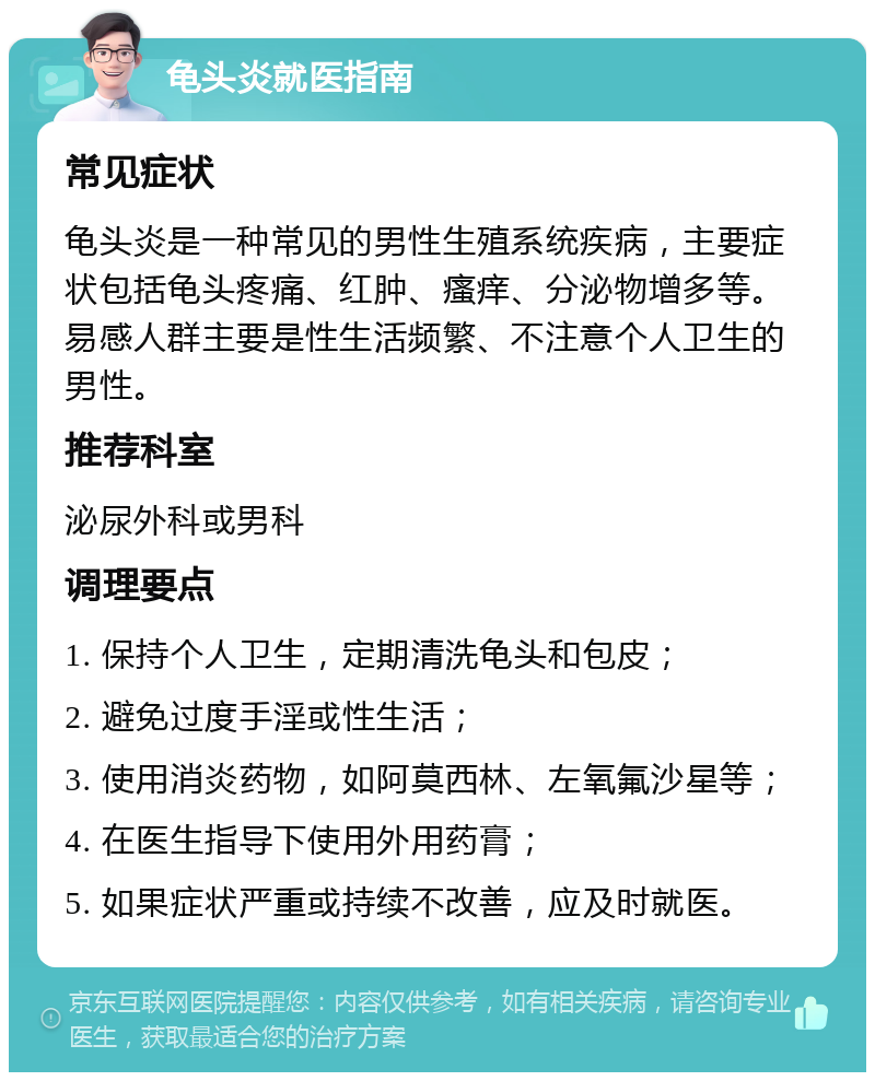 龟头炎就医指南 常见症状 龟头炎是一种常见的男性生殖系统疾病，主要症状包括龟头疼痛、红肿、瘙痒、分泌物增多等。易感人群主要是性生活频繁、不注意个人卫生的男性。 推荐科室 泌尿外科或男科 调理要点 1. 保持个人卫生，定期清洗龟头和包皮； 2. 避免过度手淫或性生活； 3. 使用消炎药物，如阿莫西林、左氧氟沙星等； 4. 在医生指导下使用外用药膏； 5. 如果症状严重或持续不改善，应及时就医。