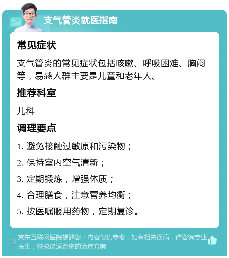 支气管炎就医指南 常见症状 支气管炎的常见症状包括咳嗽、呼吸困难、胸闷等，易感人群主要是儿童和老年人。 推荐科室 儿科 调理要点 1. 避免接触过敏原和污染物； 2. 保持室内空气清新； 3. 定期锻炼，增强体质； 4. 合理膳食，注意营养均衡； 5. 按医嘱服用药物，定期复诊。