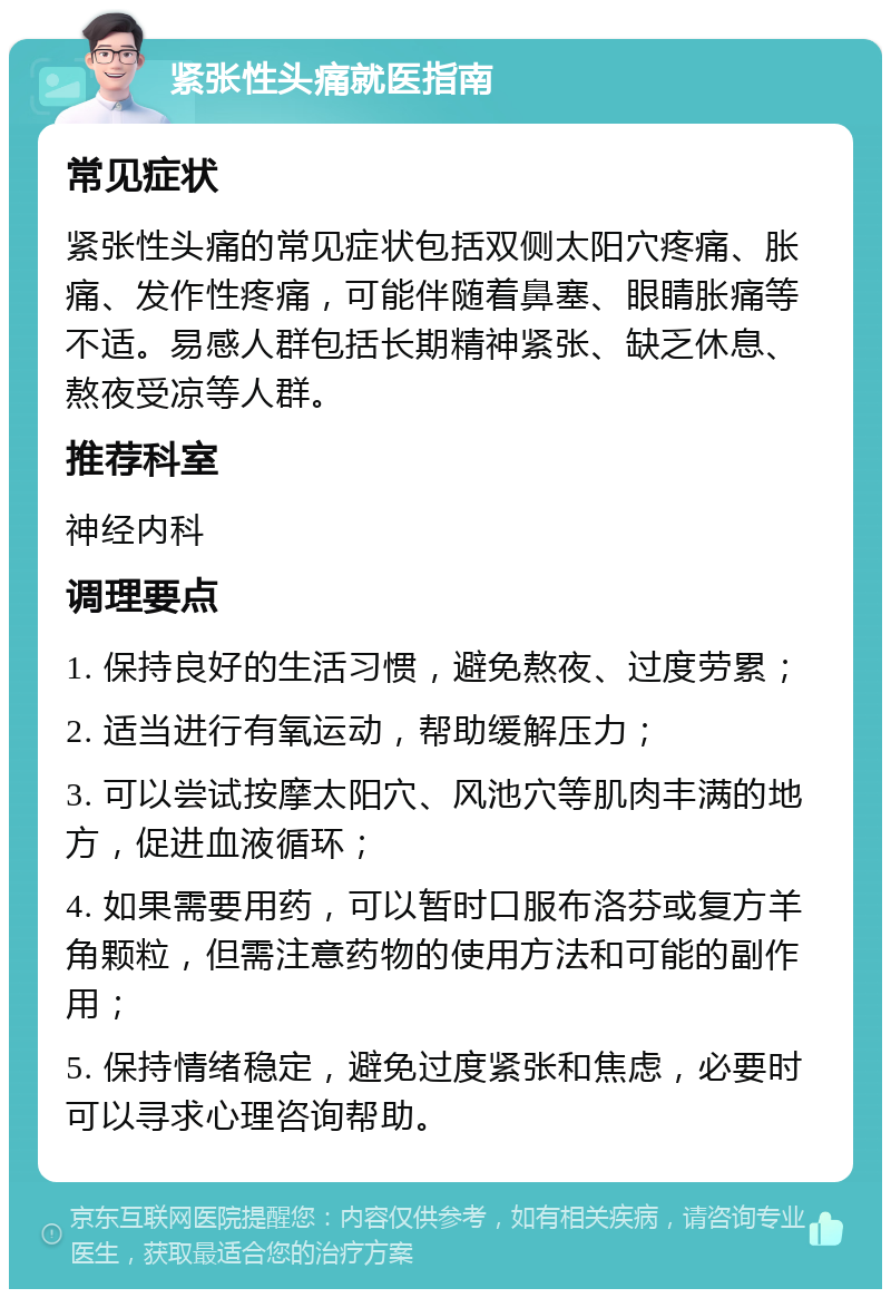 紧张性头痛就医指南 常见症状 紧张性头痛的常见症状包括双侧太阳穴疼痛、胀痛、发作性疼痛，可能伴随着鼻塞、眼睛胀痛等不适。易感人群包括长期精神紧张、缺乏休息、熬夜受凉等人群。 推荐科室 神经内科 调理要点 1. 保持良好的生活习惯，避免熬夜、过度劳累； 2. 适当进行有氧运动，帮助缓解压力； 3. 可以尝试按摩太阳穴、风池穴等肌肉丰满的地方，促进血液循环； 4. 如果需要用药，可以暂时口服布洛芬或复方羊角颗粒，但需注意药物的使用方法和可能的副作用； 5. 保持情绪稳定，避免过度紧张和焦虑，必要时可以寻求心理咨询帮助。