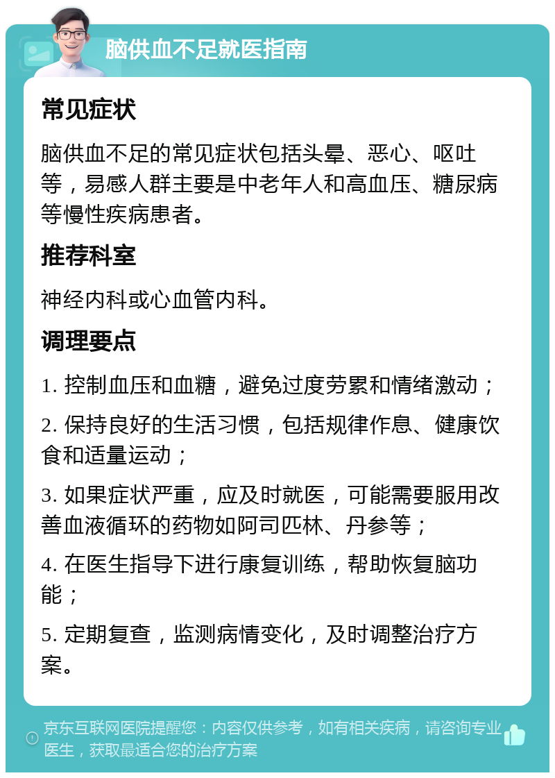 脑供血不足就医指南 常见症状 脑供血不足的常见症状包括头晕、恶心、呕吐等，易感人群主要是中老年人和高血压、糖尿病等慢性疾病患者。 推荐科室 神经内科或心血管内科。 调理要点 1. 控制血压和血糖，避免过度劳累和情绪激动； 2. 保持良好的生活习惯，包括规律作息、健康饮食和适量运动； 3. 如果症状严重，应及时就医，可能需要服用改善血液循环的药物如阿司匹林、丹参等； 4. 在医生指导下进行康复训练，帮助恢复脑功能； 5. 定期复查，监测病情变化，及时调整治疗方案。