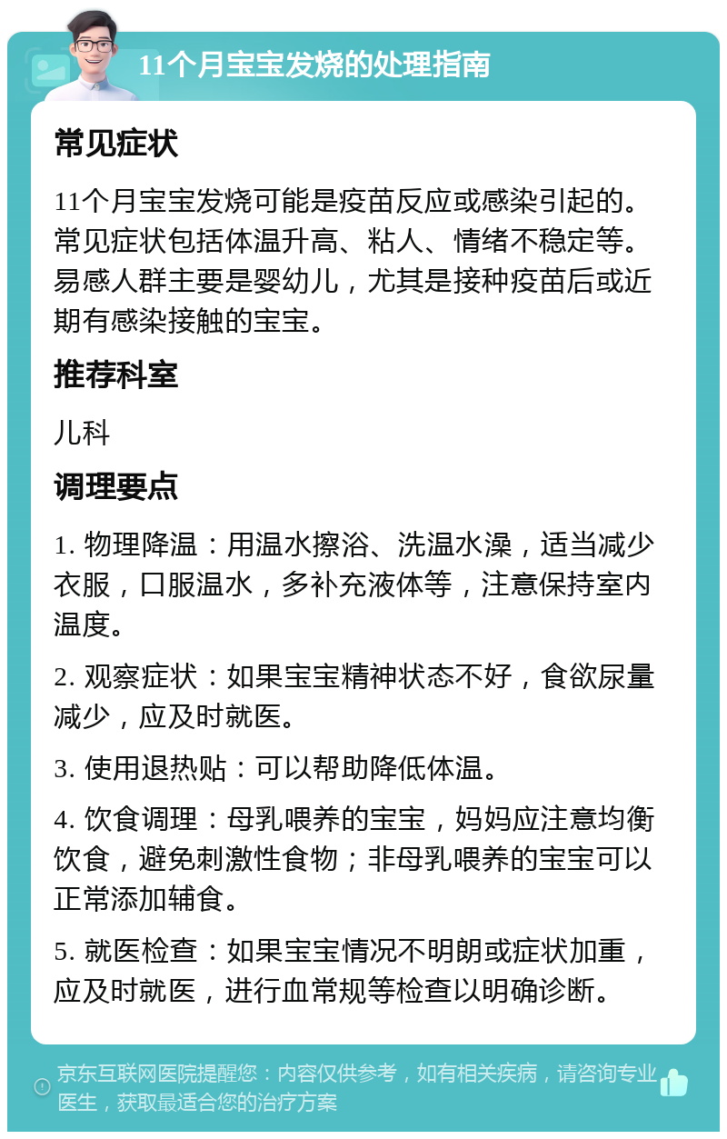 11个月宝宝发烧的处理指南 常见症状 11个月宝宝发烧可能是疫苗反应或感染引起的。常见症状包括体温升高、粘人、情绪不稳定等。易感人群主要是婴幼儿，尤其是接种疫苗后或近期有感染接触的宝宝。 推荐科室 儿科 调理要点 1. 物理降温：用温水擦浴、洗温水澡，适当减少衣服，口服温水，多补充液体等，注意保持室内温度。 2. 观察症状：如果宝宝精神状态不好，食欲尿量减少，应及时就医。 3. 使用退热贴：可以帮助降低体温。 4. 饮食调理：母乳喂养的宝宝，妈妈应注意均衡饮食，避免刺激性食物；非母乳喂养的宝宝可以正常添加辅食。 5. 就医检查：如果宝宝情况不明朗或症状加重，应及时就医，进行血常规等检查以明确诊断。