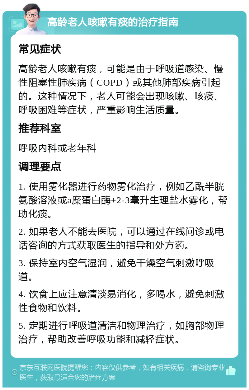 高龄老人咳嗽有痰的治疗指南 常见症状 高龄老人咳嗽有痰，可能是由于呼吸道感染、慢性阻塞性肺疾病（COPD）或其他肺部疾病引起的。这种情况下，老人可能会出现咳嗽、咳痰、呼吸困难等症状，严重影响生活质量。 推荐科室 呼吸内科或老年科 调理要点 1. 使用雾化器进行药物雾化治疗，例如乙酰半胱氨酸溶液或a糜蛋白酶+2-3毫升生理盐水雾化，帮助化痰。 2. 如果老人不能去医院，可以通过在线问诊或电话咨询的方式获取医生的指导和处方药。 3. 保持室内空气湿润，避免干燥空气刺激呼吸道。 4. 饮食上应注意清淡易消化，多喝水，避免刺激性食物和饮料。 5. 定期进行呼吸道清洁和物理治疗，如胸部物理治疗，帮助改善呼吸功能和减轻症状。