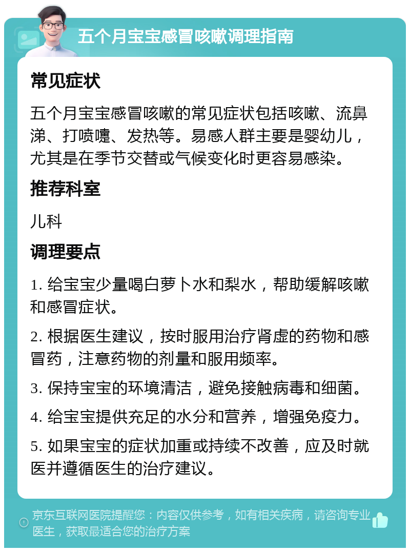 五个月宝宝感冒咳嗽调理指南 常见症状 五个月宝宝感冒咳嗽的常见症状包括咳嗽、流鼻涕、打喷嚏、发热等。易感人群主要是婴幼儿，尤其是在季节交替或气候变化时更容易感染。 推荐科室 儿科 调理要点 1. 给宝宝少量喝白萝卜水和梨水，帮助缓解咳嗽和感冒症状。 2. 根据医生建议，按时服用治疗肾虚的药物和感冒药，注意药物的剂量和服用频率。 3. 保持宝宝的环境清洁，避免接触病毒和细菌。 4. 给宝宝提供充足的水分和营养，增强免疫力。 5. 如果宝宝的症状加重或持续不改善，应及时就医并遵循医生的治疗建议。