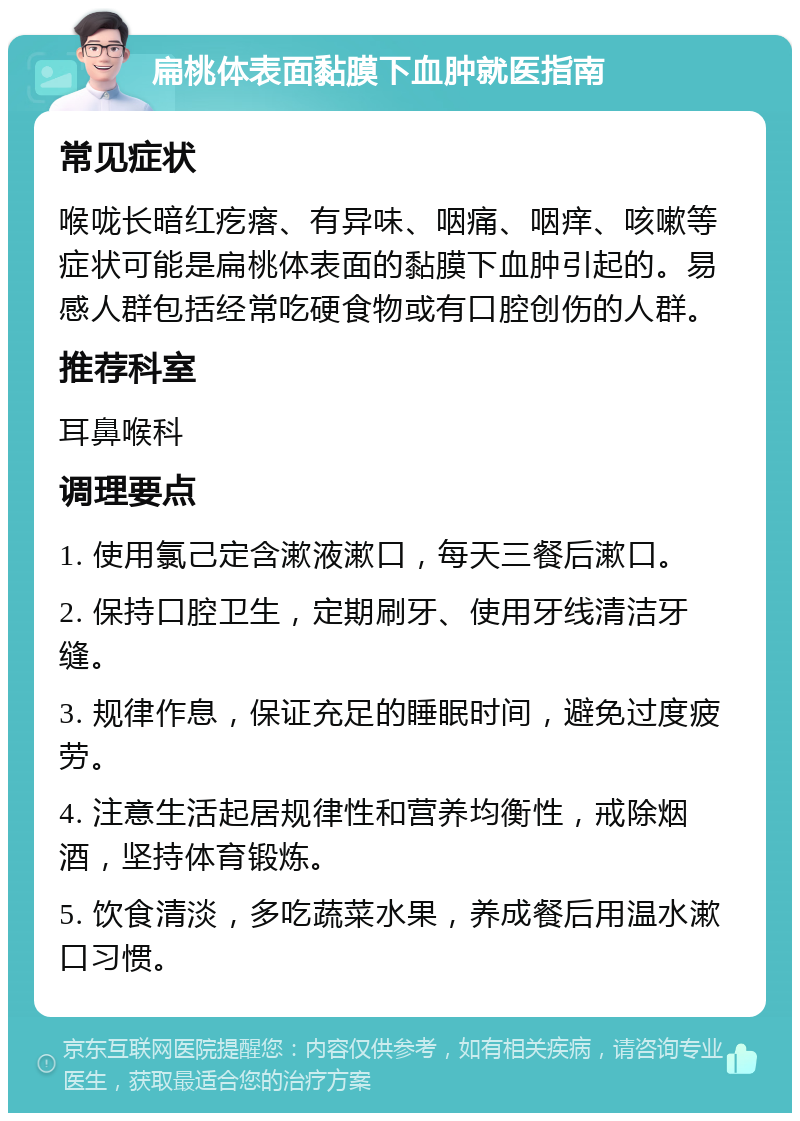 扁桃体表面黏膜下血肿就医指南 常见症状 喉咙长暗红疙瘩、有异味、咽痛、咽痒、咳嗽等症状可能是扁桃体表面的黏膜下血肿引起的。易感人群包括经常吃硬食物或有口腔创伤的人群。 推荐科室 耳鼻喉科 调理要点 1. 使用氯己定含漱液漱口，每天三餐后漱口。 2. 保持口腔卫生，定期刷牙、使用牙线清洁牙缝。 3. 规律作息，保证充足的睡眠时间，避免过度疲劳。 4. 注意生活起居规律性和营养均衡性，戒除烟酒，坚持体育锻炼。 5. 饮食清淡，多吃蔬菜水果，养成餐后用温水漱口习惯。