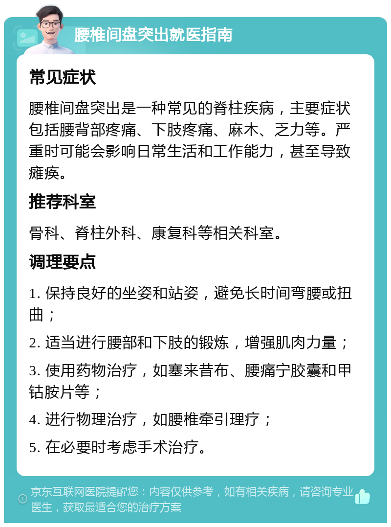 腰椎间盘突出就医指南 常见症状 腰椎间盘突出是一种常见的脊柱疾病，主要症状包括腰背部疼痛、下肢疼痛、麻木、乏力等。严重时可能会影响日常生活和工作能力，甚至导致瘫痪。 推荐科室 骨科、脊柱外科、康复科等相关科室。 调理要点 1. 保持良好的坐姿和站姿，避免长时间弯腰或扭曲； 2. 适当进行腰部和下肢的锻炼，增强肌肉力量； 3. 使用药物治疗，如塞来昔布、腰痛宁胶囊和甲钴胺片等； 4. 进行物理治疗，如腰椎牵引理疗； 5. 在必要时考虑手术治疗。