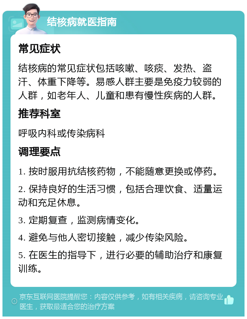 结核病就医指南 常见症状 结核病的常见症状包括咳嗽、咳痰、发热、盗汗、体重下降等。易感人群主要是免疫力较弱的人群，如老年人、儿童和患有慢性疾病的人群。 推荐科室 呼吸内科或传染病科 调理要点 1. 按时服用抗结核药物，不能随意更换或停药。 2. 保持良好的生活习惯，包括合理饮食、适量运动和充足休息。 3. 定期复查，监测病情变化。 4. 避免与他人密切接触，减少传染风险。 5. 在医生的指导下，进行必要的辅助治疗和康复训练。