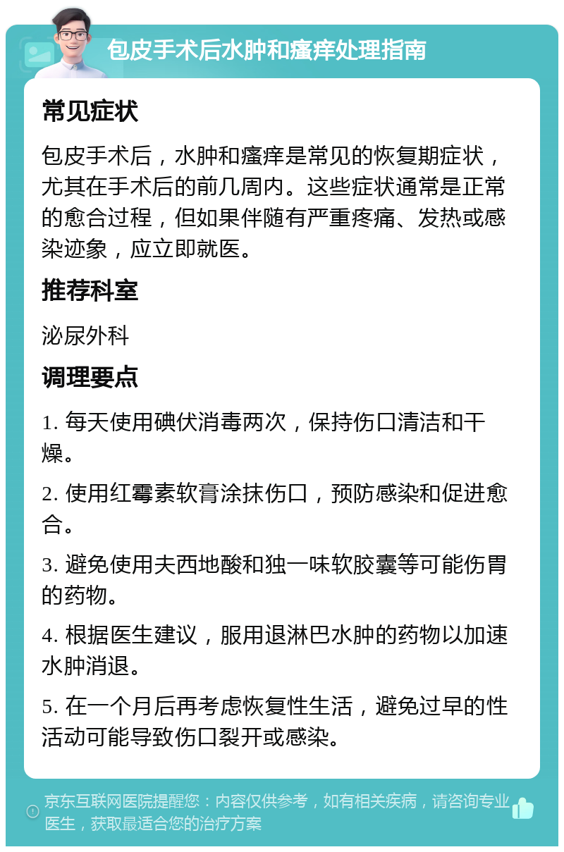 包皮手术后水肿和瘙痒处理指南 常见症状 包皮手术后，水肿和瘙痒是常见的恢复期症状，尤其在手术后的前几周内。这些症状通常是正常的愈合过程，但如果伴随有严重疼痛、发热或感染迹象，应立即就医。 推荐科室 泌尿外科 调理要点 1. 每天使用碘伏消毒两次，保持伤口清洁和干燥。 2. 使用红霉素软膏涂抹伤口，预防感染和促进愈合。 3. 避免使用夫西地酸和独一味软胶囊等可能伤胃的药物。 4. 根据医生建议，服用退淋巴水肿的药物以加速水肿消退。 5. 在一个月后再考虑恢复性生活，避免过早的性活动可能导致伤口裂开或感染。