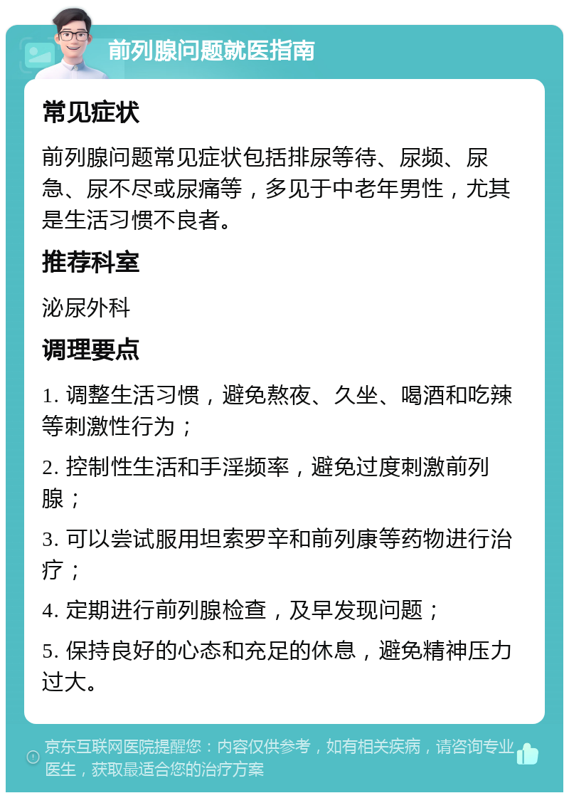 前列腺问题就医指南 常见症状 前列腺问题常见症状包括排尿等待、尿频、尿急、尿不尽或尿痛等，多见于中老年男性，尤其是生活习惯不良者。 推荐科室 泌尿外科 调理要点 1. 调整生活习惯，避免熬夜、久坐、喝酒和吃辣等刺激性行为； 2. 控制性生活和手淫频率，避免过度刺激前列腺； 3. 可以尝试服用坦索罗辛和前列康等药物进行治疗； 4. 定期进行前列腺检查，及早发现问题； 5. 保持良好的心态和充足的休息，避免精神压力过大。