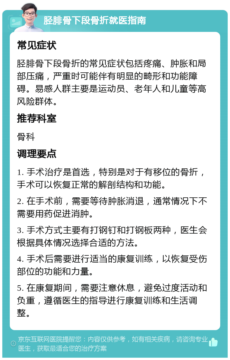 胫腓骨下段骨折就医指南 常见症状 胫腓骨下段骨折的常见症状包括疼痛、肿胀和局部压痛，严重时可能伴有明显的畸形和功能障碍。易感人群主要是运动员、老年人和儿童等高风险群体。 推荐科室 骨科 调理要点 1. 手术治疗是首选，特别是对于有移位的骨折，手术可以恢复正常的解剖结构和功能。 2. 在手术前，需要等待肿胀消退，通常情况下不需要用药促进消肿。 3. 手术方式主要有打钢钉和打钢板两种，医生会根据具体情况选择合适的方法。 4. 手术后需要进行适当的康复训练，以恢复受伤部位的功能和力量。 5. 在康复期间，需要注意休息，避免过度活动和负重，遵循医生的指导进行康复训练和生活调整。