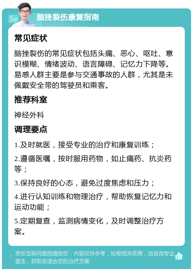 脑挫裂伤康复指南 常见症状 脑挫裂伤的常见症状包括头痛、恶心、呕吐、意识模糊、情绪波动、语言障碍、记忆力下降等。易感人群主要是参与交通事故的人群，尤其是未佩戴安全带的驾驶员和乘客。 推荐科室 神经外科 调理要点 1.及时就医，接受专业的治疗和康复训练； 2.遵循医嘱，按时服用药物，如止痛药、抗炎药等； 3.保持良好的心态，避免过度焦虑和压力； 4.进行认知训练和物理治疗，帮助恢复记忆力和运动功能； 5.定期复查，监测病情变化，及时调整治疗方案。