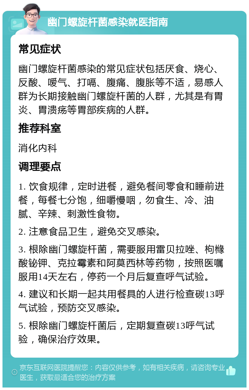 幽门螺旋杆菌感染就医指南 常见症状 幽门螺旋杆菌感染的常见症状包括厌食、烧心、反酸、嗳气、打嗝、腹痛、腹胀等不适，易感人群为长期接触幽门螺旋杆菌的人群，尤其是有胃炎、胃溃疡等胃部疾病的人群。 推荐科室 消化内科 调理要点 1. 饮食规律，定时进餐，避免餐间零食和睡前进餐，每餐七分饱，细嚼慢咽，勿食生、冷、油腻、辛辣、刺激性食物。 2. 注意食品卫生，避免交叉感染。 3. 根除幽门螺旋杆菌，需要服用雷贝拉唑、枸橼酸铋钾、克拉霉素和阿莫西林等药物，按照医嘱服用14天左右，停药一个月后复查呼气试验。 4. 建议和长期一起共用餐具的人进行检查碳13呼气试验，预防交叉感染。 5. 根除幽门螺旋杆菌后，定期复查碳13呼气试验，确保治疗效果。