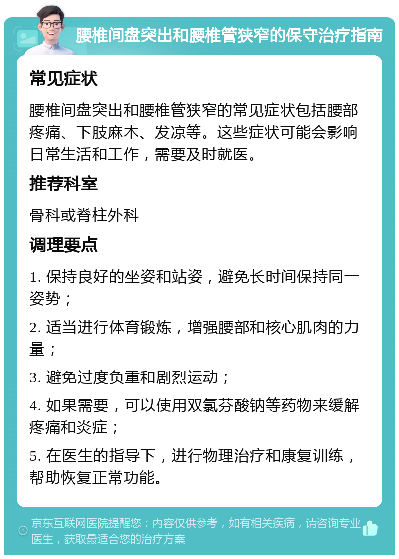 腰椎间盘突出和腰椎管狭窄的保守治疗指南 常见症状 腰椎间盘突出和腰椎管狭窄的常见症状包括腰部疼痛、下肢麻木、发凉等。这些症状可能会影响日常生活和工作，需要及时就医。 推荐科室 骨科或脊柱外科 调理要点 1. 保持良好的坐姿和站姿，避免长时间保持同一姿势； 2. 适当进行体育锻炼，增强腰部和核心肌肉的力量； 3. 避免过度负重和剧烈运动； 4. 如果需要，可以使用双氯芬酸钠等药物来缓解疼痛和炎症； 5. 在医生的指导下，进行物理治疗和康复训练，帮助恢复正常功能。