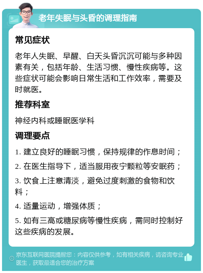 老年失眠与头昏的调理指南 常见症状 老年人失眠、早醒、白天头昏沉沉可能与多种因素有关，包括年龄、生活习惯、慢性疾病等。这些症状可能会影响日常生活和工作效率，需要及时就医。 推荐科室 神经内科或睡眠医学科 调理要点 1. 建立良好的睡眠习惯，保持规律的作息时间； 2. 在医生指导下，适当服用夜宁颗粒等安眠药； 3. 饮食上注意清淡，避免过度刺激的食物和饮料； 4. 适量运动，增强体质； 5. 如有三高或糖尿病等慢性疾病，需同时控制好这些疾病的发展。