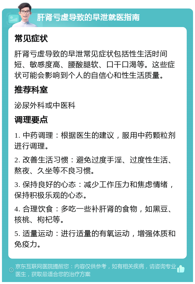 肝肾亏虚导致的早泄就医指南 常见症状 肝肾亏虚导致的早泄常见症状包括性生活时间短、敏感度高、腰酸腿软、口干口渴等。这些症状可能会影响到个人的自信心和性生活质量。 推荐科室 泌尿外科或中医科 调理要点 1. 中药调理：根据医生的建议，服用中药颗粒剂进行调理。 2. 改善生活习惯：避免过度手淫、过度性生活、熬夜、久坐等不良习惯。 3. 保持良好的心态：减少工作压力和焦虑情绪，保持积极乐观的心态。 4. 合理饮食：多吃一些补肝肾的食物，如黑豆、核桃、枸杞等。 5. 适量运动：进行适量的有氧运动，增强体质和免疫力。