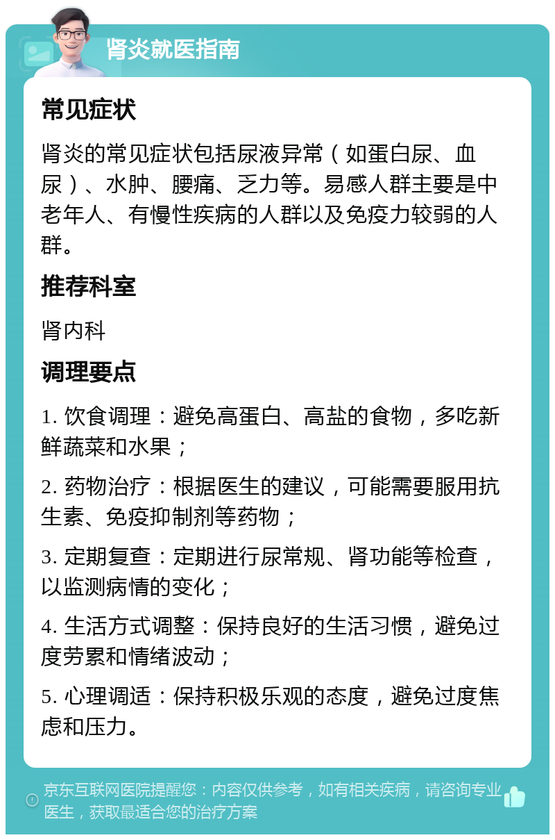 肾炎就医指南 常见症状 肾炎的常见症状包括尿液异常（如蛋白尿、血尿）、水肿、腰痛、乏力等。易感人群主要是中老年人、有慢性疾病的人群以及免疫力较弱的人群。 推荐科室 肾内科 调理要点 1. 饮食调理：避免高蛋白、高盐的食物，多吃新鲜蔬菜和水果； 2. 药物治疗：根据医生的建议，可能需要服用抗生素、免疫抑制剂等药物； 3. 定期复查：定期进行尿常规、肾功能等检查，以监测病情的变化； 4. 生活方式调整：保持良好的生活习惯，避免过度劳累和情绪波动； 5. 心理调适：保持积极乐观的态度，避免过度焦虑和压力。