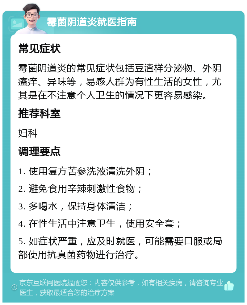 霉菌阴道炎就医指南 常见症状 霉菌阴道炎的常见症状包括豆渣样分泌物、外阴瘙痒、异味等，易感人群为有性生活的女性，尤其是在不注意个人卫生的情况下更容易感染。 推荐科室 妇科 调理要点 1. 使用复方苦参洗液清洗外阴； 2. 避免食用辛辣刺激性食物； 3. 多喝水，保持身体清洁； 4. 在性生活中注意卫生，使用安全套； 5. 如症状严重，应及时就医，可能需要口服或局部使用抗真菌药物进行治疗。