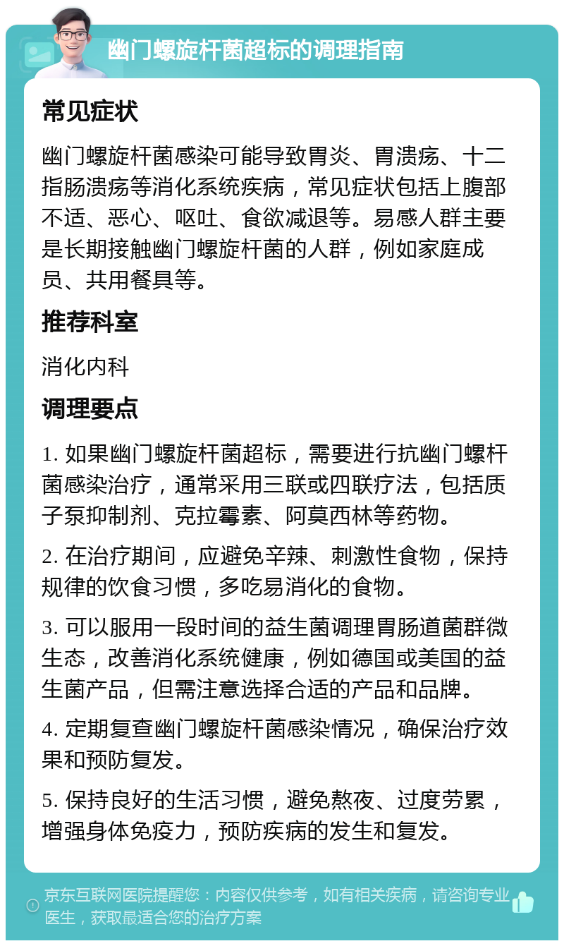 幽门螺旋杆菌超标的调理指南 常见症状 幽门螺旋杆菌感染可能导致胃炎、胃溃疡、十二指肠溃疡等消化系统疾病，常见症状包括上腹部不适、恶心、呕吐、食欲减退等。易感人群主要是长期接触幽门螺旋杆菌的人群，例如家庭成员、共用餐具等。 推荐科室 消化内科 调理要点 1. 如果幽门螺旋杆菌超标，需要进行抗幽门螺杆菌感染治疗，通常采用三联或四联疗法，包括质子泵抑制剂、克拉霉素、阿莫西林等药物。 2. 在治疗期间，应避免辛辣、刺激性食物，保持规律的饮食习惯，多吃易消化的食物。 3. 可以服用一段时间的益生菌调理胃肠道菌群微生态，改善消化系统健康，例如德国或美国的益生菌产品，但需注意选择合适的产品和品牌。 4. 定期复查幽门螺旋杆菌感染情况，确保治疗效果和预防复发。 5. 保持良好的生活习惯，避免熬夜、过度劳累，增强身体免疫力，预防疾病的发生和复发。