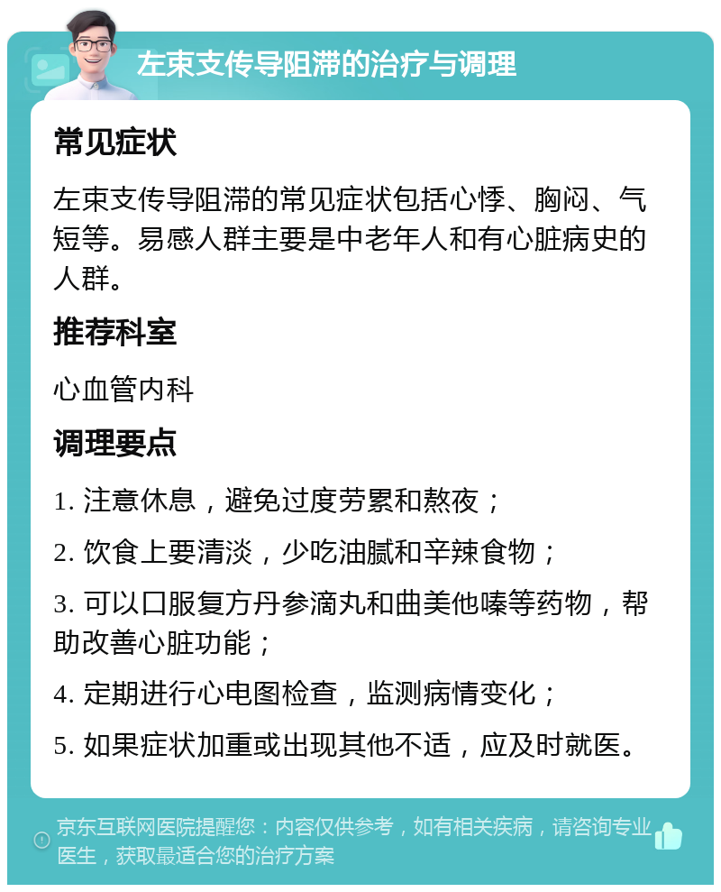 左束支传导阻滞的治疗与调理 常见症状 左束支传导阻滞的常见症状包括心悸、胸闷、气短等。易感人群主要是中老年人和有心脏病史的人群。 推荐科室 心血管内科 调理要点 1. 注意休息，避免过度劳累和熬夜； 2. 饮食上要清淡，少吃油腻和辛辣食物； 3. 可以口服复方丹参滴丸和曲美他嗪等药物，帮助改善心脏功能； 4. 定期进行心电图检查，监测病情变化； 5. 如果症状加重或出现其他不适，应及时就医。