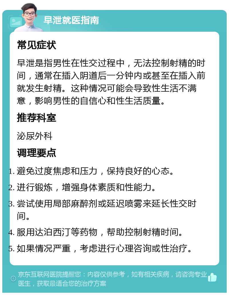 早泄就医指南 常见症状 早泄是指男性在性交过程中，无法控制射精的时间，通常在插入阴道后一分钟内或甚至在插入前就发生射精。这种情况可能会导致性生活不满意，影响男性的自信心和性生活质量。 推荐科室 泌尿外科 调理要点 避免过度焦虑和压力，保持良好的心态。 进行锻炼，增强身体素质和性能力。 尝试使用局部麻醉剂或延迟喷雾来延长性交时间。 服用达泊西汀等药物，帮助控制射精时间。 如果情况严重，考虑进行心理咨询或性治疗。