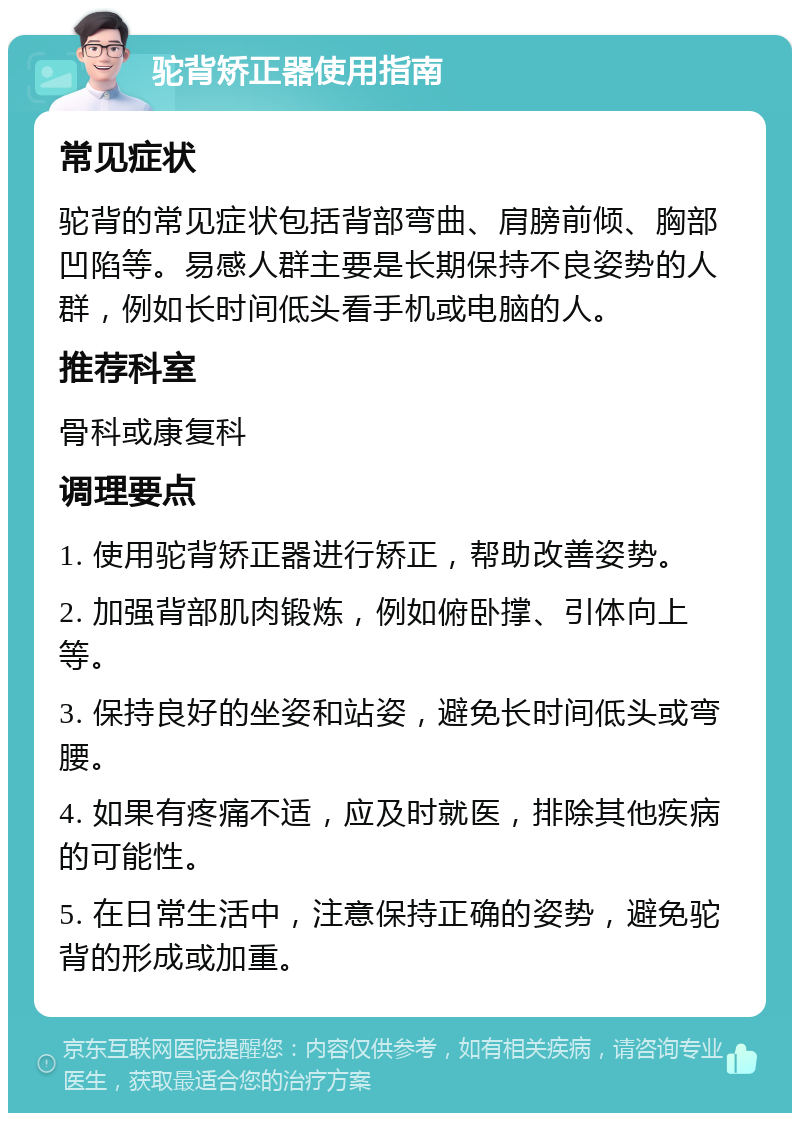 驼背矫正器使用指南 常见症状 驼背的常见症状包括背部弯曲、肩膀前倾、胸部凹陷等。易感人群主要是长期保持不良姿势的人群，例如长时间低头看手机或电脑的人。 推荐科室 骨科或康复科 调理要点 1. 使用驼背矫正器进行矫正，帮助改善姿势。 2. 加强背部肌肉锻炼，例如俯卧撑、引体向上等。 3. 保持良好的坐姿和站姿，避免长时间低头或弯腰。 4. 如果有疼痛不适，应及时就医，排除其他疾病的可能性。 5. 在日常生活中，注意保持正确的姿势，避免驼背的形成或加重。