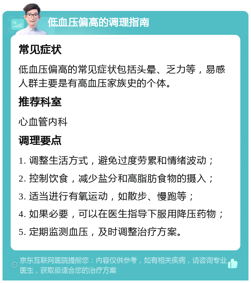 低血压偏高的调理指南 常见症状 低血压偏高的常见症状包括头晕、乏力等，易感人群主要是有高血压家族史的个体。 推荐科室 心血管内科 调理要点 1. 调整生活方式，避免过度劳累和情绪波动； 2. 控制饮食，减少盐分和高脂肪食物的摄入； 3. 适当进行有氧运动，如散步、慢跑等； 4. 如果必要，可以在医生指导下服用降压药物； 5. 定期监测血压，及时调整治疗方案。