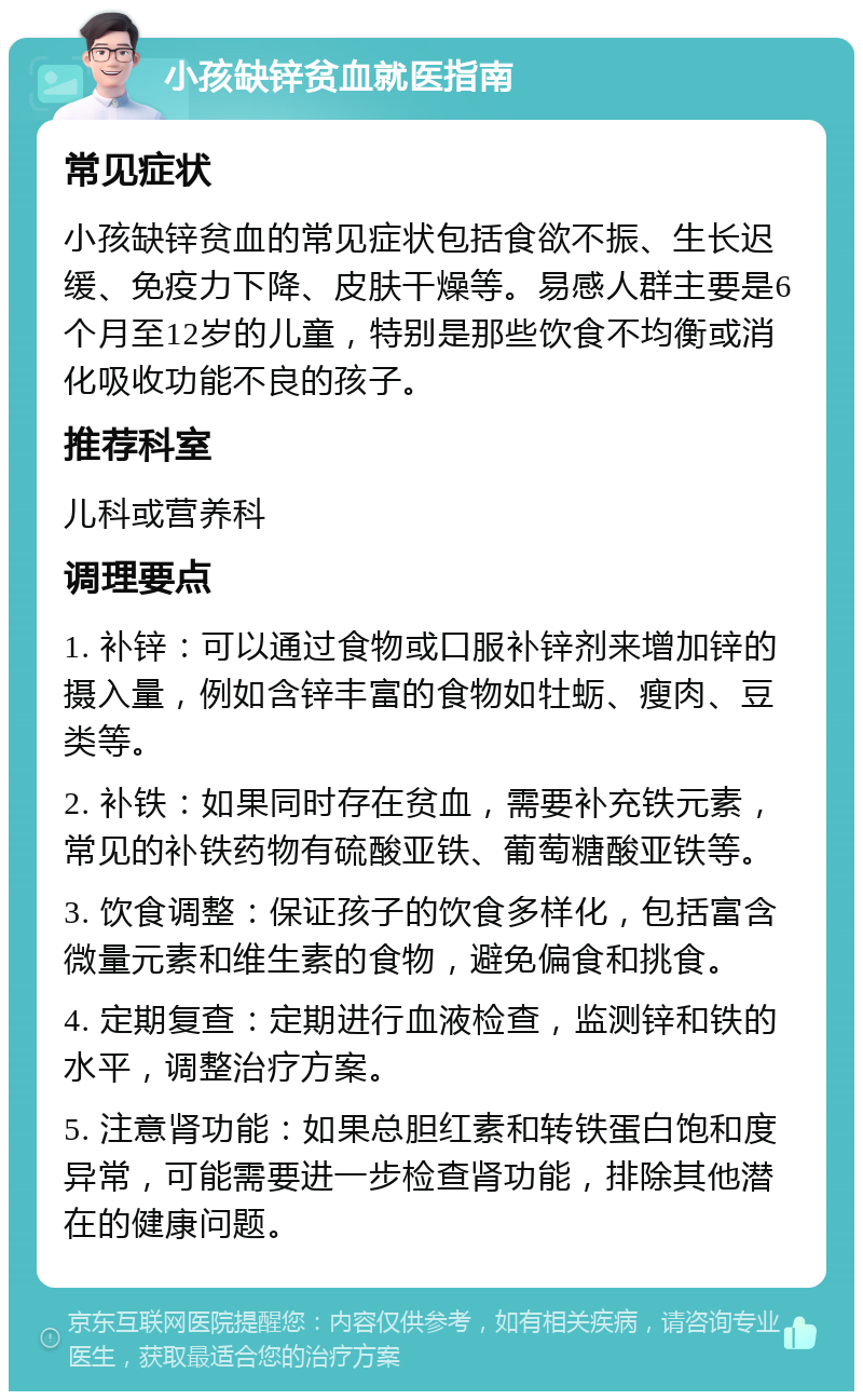 小孩缺锌贫血就医指南 常见症状 小孩缺锌贫血的常见症状包括食欲不振、生长迟缓、免疫力下降、皮肤干燥等。易感人群主要是6个月至12岁的儿童，特别是那些饮食不均衡或消化吸收功能不良的孩子。 推荐科室 儿科或营养科 调理要点 1. 补锌：可以通过食物或口服补锌剂来增加锌的摄入量，例如含锌丰富的食物如牡蛎、瘦肉、豆类等。 2. 补铁：如果同时存在贫血，需要补充铁元素，常见的补铁药物有硫酸亚铁、葡萄糖酸亚铁等。 3. 饮食调整：保证孩子的饮食多样化，包括富含微量元素和维生素的食物，避免偏食和挑食。 4. 定期复查：定期进行血液检查，监测锌和铁的水平，调整治疗方案。 5. 注意肾功能：如果总胆红素和转铁蛋白饱和度异常，可能需要进一步检查肾功能，排除其他潜在的健康问题。