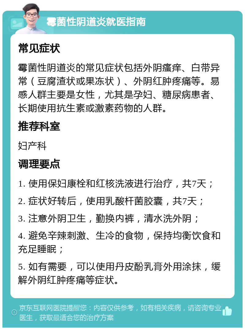 霉菌性阴道炎就医指南 常见症状 霉菌性阴道炎的常见症状包括外阴瘙痒、白带异常（豆腐渣状或果冻状）、外阴红肿疼痛等。易感人群主要是女性，尤其是孕妇、糖尿病患者、长期使用抗生素或激素药物的人群。 推荐科室 妇产科 调理要点 1. 使用保妇康栓和红核洗液进行治疗，共7天； 2. 症状好转后，使用乳酸杆菌胶囊，共7天； 3. 注意外阴卫生，勤换内裤，清水洗外阴； 4. 避免辛辣刺激、生冷的食物，保持均衡饮食和充足睡眠； 5. 如有需要，可以使用丹皮酚乳膏外用涂抹，缓解外阴红肿疼痛等症状。