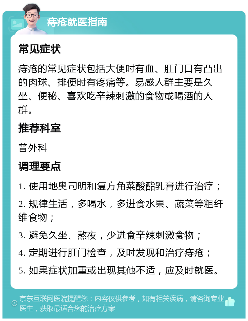 痔疮就医指南 常见症状 痔疮的常见症状包括大便时有血、肛门口有凸出的肉球、排便时有疼痛等。易感人群主要是久坐、便秘、喜欢吃辛辣刺激的食物或喝酒的人群。 推荐科室 普外科 调理要点 1. 使用地奥司明和复方角菜酸酯乳膏进行治疗； 2. 规律生活，多喝水，多进食水果、蔬菜等粗纤维食物； 3. 避免久坐、熬夜，少进食辛辣刺激食物； 4. 定期进行肛门检查，及时发现和治疗痔疮； 5. 如果症状加重或出现其他不适，应及时就医。