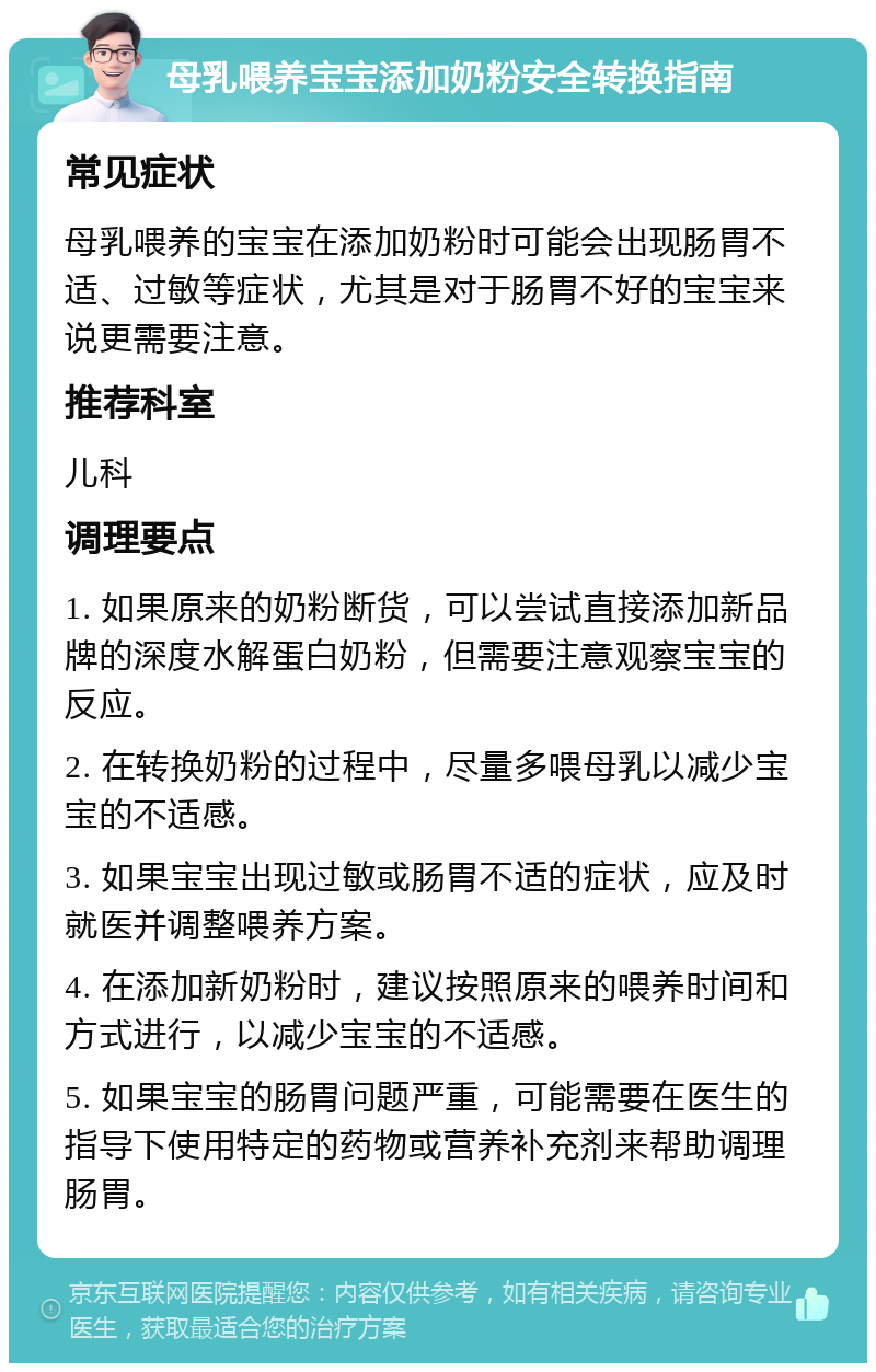 母乳喂养宝宝添加奶粉安全转换指南 常见症状 母乳喂养的宝宝在添加奶粉时可能会出现肠胃不适、过敏等症状，尤其是对于肠胃不好的宝宝来说更需要注意。 推荐科室 儿科 调理要点 1. 如果原来的奶粉断货，可以尝试直接添加新品牌的深度水解蛋白奶粉，但需要注意观察宝宝的反应。 2. 在转换奶粉的过程中，尽量多喂母乳以减少宝宝的不适感。 3. 如果宝宝出现过敏或肠胃不适的症状，应及时就医并调整喂养方案。 4. 在添加新奶粉时，建议按照原来的喂养时间和方式进行，以减少宝宝的不适感。 5. 如果宝宝的肠胃问题严重，可能需要在医生的指导下使用特定的药物或营养补充剂来帮助调理肠胃。