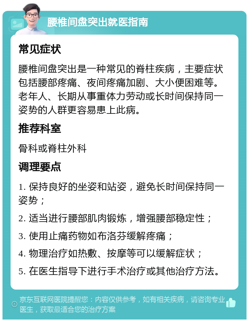 腰椎间盘突出就医指南 常见症状 腰椎间盘突出是一种常见的脊柱疾病，主要症状包括腰部疼痛、夜间疼痛加剧、大小便困难等。老年人、长期从事重体力劳动或长时间保持同一姿势的人群更容易患上此病。 推荐科室 骨科或脊柱外科 调理要点 1. 保持良好的坐姿和站姿，避免长时间保持同一姿势； 2. 适当进行腰部肌肉锻炼，增强腰部稳定性； 3. 使用止痛药物如布洛芬缓解疼痛； 4. 物理治疗如热敷、按摩等可以缓解症状； 5. 在医生指导下进行手术治疗或其他治疗方法。