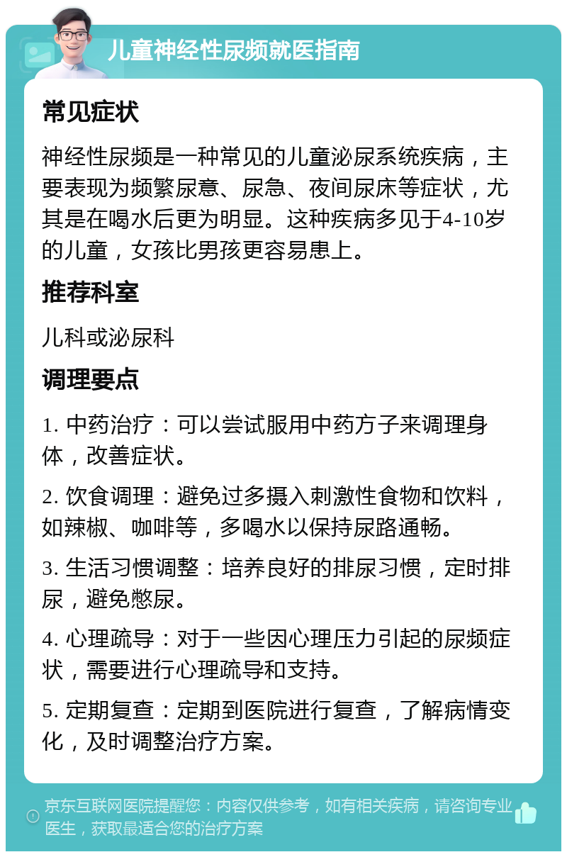 儿童神经性尿频就医指南 常见症状 神经性尿频是一种常见的儿童泌尿系统疾病，主要表现为频繁尿意、尿急、夜间尿床等症状，尤其是在喝水后更为明显。这种疾病多见于4-10岁的儿童，女孩比男孩更容易患上。 推荐科室 儿科或泌尿科 调理要点 1. 中药治疗：可以尝试服用中药方子来调理身体，改善症状。 2. 饮食调理：避免过多摄入刺激性食物和饮料，如辣椒、咖啡等，多喝水以保持尿路通畅。 3. 生活习惯调整：培养良好的排尿习惯，定时排尿，避免憋尿。 4. 心理疏导：对于一些因心理压力引起的尿频症状，需要进行心理疏导和支持。 5. 定期复查：定期到医院进行复查，了解病情变化，及时调整治疗方案。