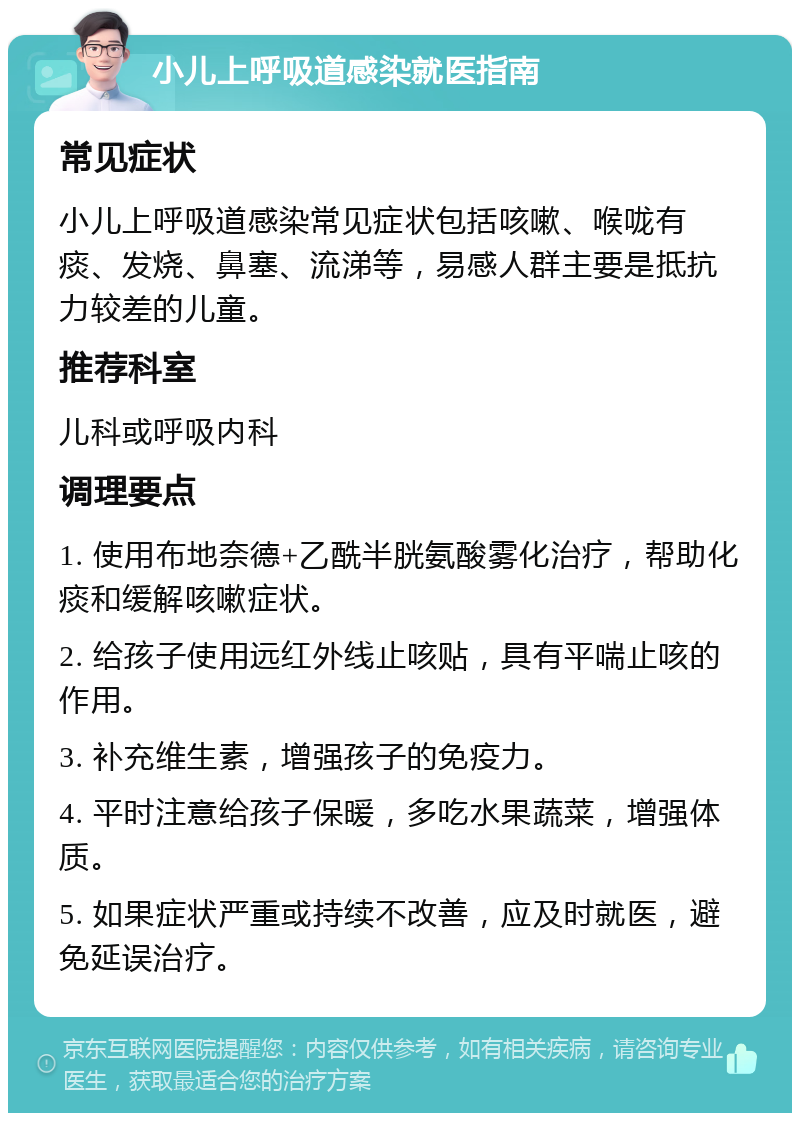 小儿上呼吸道感染就医指南 常见症状 小儿上呼吸道感染常见症状包括咳嗽、喉咙有痰、发烧、鼻塞、流涕等，易感人群主要是抵抗力较差的儿童。 推荐科室 儿科或呼吸内科 调理要点 1. 使用布地奈德+乙酰半胱氨酸雾化治疗，帮助化痰和缓解咳嗽症状。 2. 给孩子使用远红外线止咳贴，具有平喘止咳的作用。 3. 补充维生素，增强孩子的免疫力。 4. 平时注意给孩子保暖，多吃水果蔬菜，增强体质。 5. 如果症状严重或持续不改善，应及时就医，避免延误治疗。