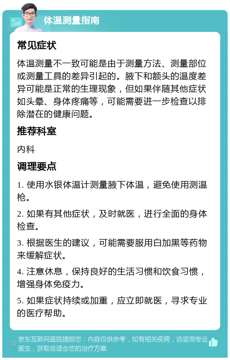 体温测量指南 常见症状 体温测量不一致可能是由于测量方法、测量部位或测量工具的差异引起的。腋下和额头的温度差异可能是正常的生理现象，但如果伴随其他症状如头晕、身体疼痛等，可能需要进一步检查以排除潜在的健康问题。 推荐科室 内科 调理要点 1. 使用水银体温计测量腋下体温，避免使用测温枪。 2. 如果有其他症状，及时就医，进行全面的身体检查。 3. 根据医生的建议，可能需要服用白加黑等药物来缓解症状。 4. 注意休息，保持良好的生活习惯和饮食习惯，增强身体免疫力。 5. 如果症状持续或加重，应立即就医，寻求专业的医疗帮助。