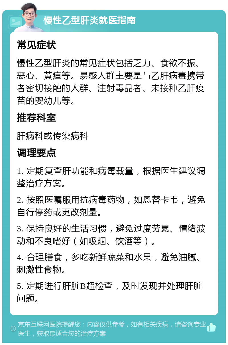 慢性乙型肝炎就医指南 常见症状 慢性乙型肝炎的常见症状包括乏力、食欲不振、恶心、黄疸等。易感人群主要是与乙肝病毒携带者密切接触的人群、注射毒品者、未接种乙肝疫苗的婴幼儿等。 推荐科室 肝病科或传染病科 调理要点 1. 定期复查肝功能和病毒载量，根据医生建议调整治疗方案。 2. 按照医嘱服用抗病毒药物，如恩替卡韦，避免自行停药或更改剂量。 3. 保持良好的生活习惯，避免过度劳累、情绪波动和不良嗜好（如吸烟、饮酒等）。 4. 合理膳食，多吃新鲜蔬菜和水果，避免油腻、刺激性食物。 5. 定期进行肝脏B超检查，及时发现并处理肝脏问题。