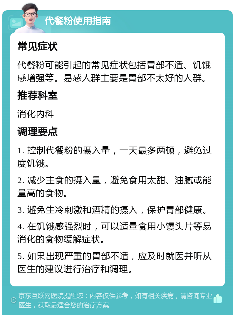 代餐粉使用指南 常见症状 代餐粉可能引起的常见症状包括胃部不适、饥饿感增强等。易感人群主要是胃部不太好的人群。 推荐科室 消化内科 调理要点 1. 控制代餐粉的摄入量，一天最多两顿，避免过度饥饿。 2. 减少主食的摄入量，避免食用太甜、油腻或能量高的食物。 3. 避免生冷刺激和酒精的摄入，保护胃部健康。 4. 在饥饿感强烈时，可以适量食用小馒头片等易消化的食物缓解症状。 5. 如果出现严重的胃部不适，应及时就医并听从医生的建议进行治疗和调理。