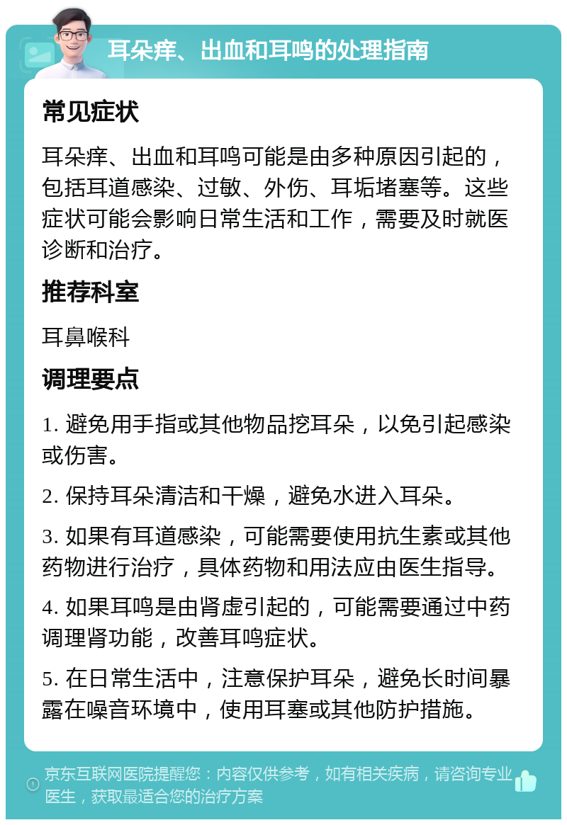 耳朵痒、出血和耳鸣的处理指南 常见症状 耳朵痒、出血和耳鸣可能是由多种原因引起的，包括耳道感染、过敏、外伤、耳垢堵塞等。这些症状可能会影响日常生活和工作，需要及时就医诊断和治疗。 推荐科室 耳鼻喉科 调理要点 1. 避免用手指或其他物品挖耳朵，以免引起感染或伤害。 2. 保持耳朵清洁和干燥，避免水进入耳朵。 3. 如果有耳道感染，可能需要使用抗生素或其他药物进行治疗，具体药物和用法应由医生指导。 4. 如果耳鸣是由肾虚引起的，可能需要通过中药调理肾功能，改善耳鸣症状。 5. 在日常生活中，注意保护耳朵，避免长时间暴露在噪音环境中，使用耳塞或其他防护措施。