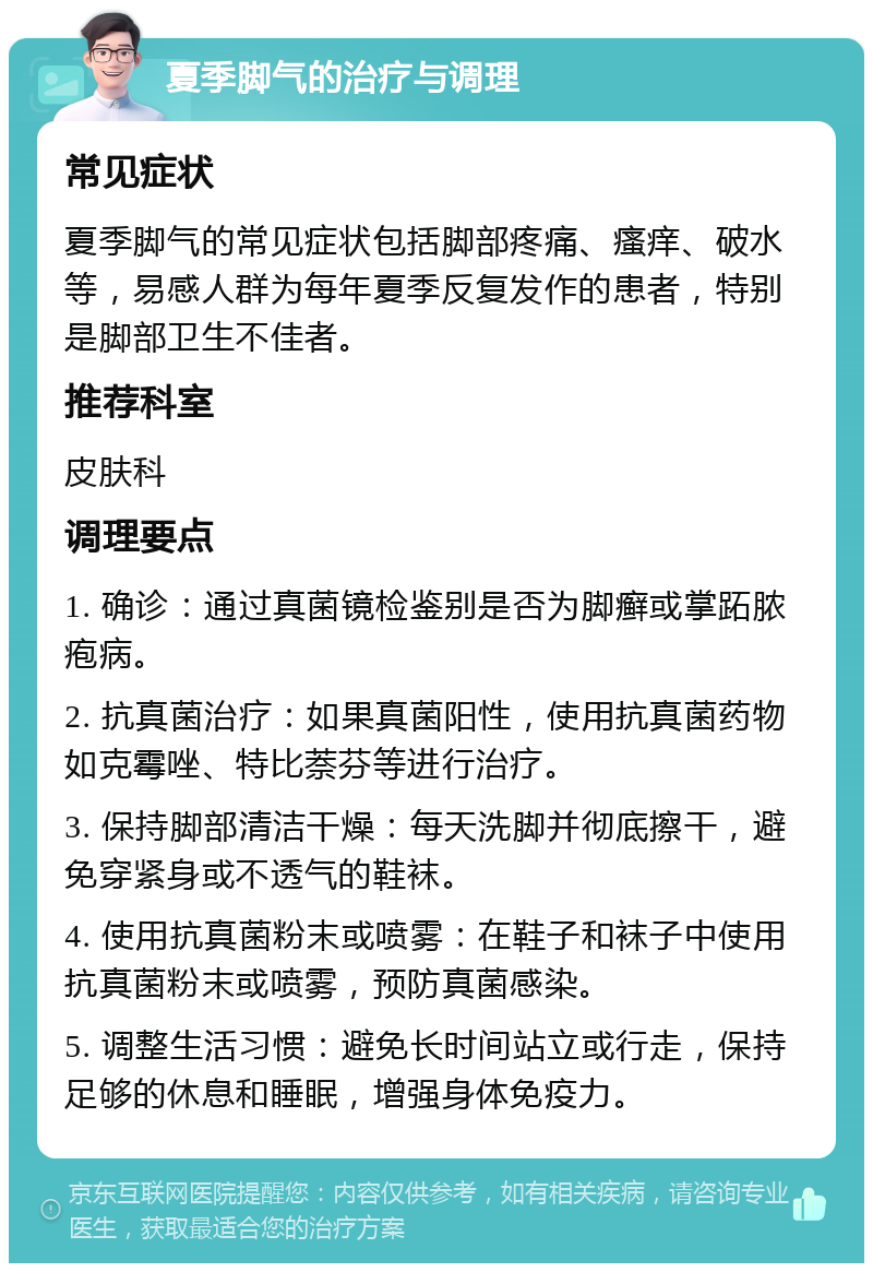 夏季脚气的治疗与调理 常见症状 夏季脚气的常见症状包括脚部疼痛、瘙痒、破水等，易感人群为每年夏季反复发作的患者，特别是脚部卫生不佳者。 推荐科室 皮肤科 调理要点 1. 确诊：通过真菌镜检鉴别是否为脚癣或掌跖脓疱病。 2. 抗真菌治疗：如果真菌阳性，使用抗真菌药物如克霉唑、特比萘芬等进行治疗。 3. 保持脚部清洁干燥：每天洗脚并彻底擦干，避免穿紧身或不透气的鞋袜。 4. 使用抗真菌粉末或喷雾：在鞋子和袜子中使用抗真菌粉末或喷雾，预防真菌感染。 5. 调整生活习惯：避免长时间站立或行走，保持足够的休息和睡眠，增强身体免疫力。