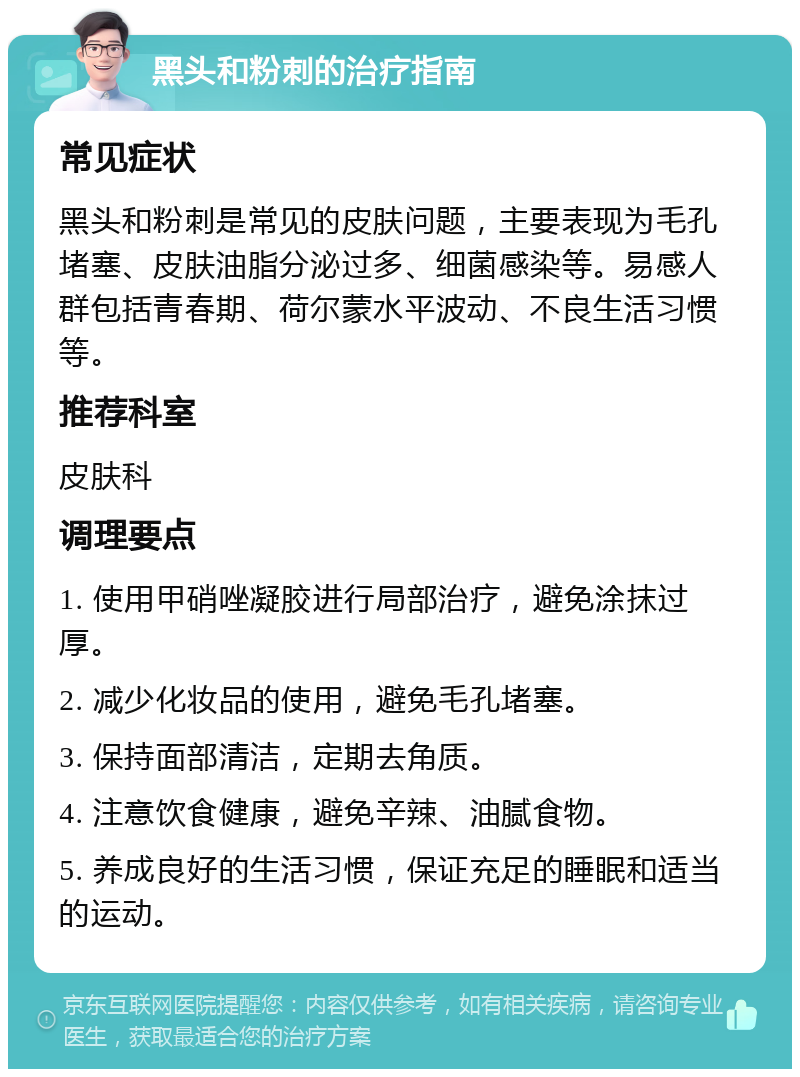 黑头和粉刺的治疗指南 常见症状 黑头和粉刺是常见的皮肤问题，主要表现为毛孔堵塞、皮肤油脂分泌过多、细菌感染等。易感人群包括青春期、荷尔蒙水平波动、不良生活习惯等。 推荐科室 皮肤科 调理要点 1. 使用甲硝唑凝胶进行局部治疗，避免涂抹过厚。 2. 减少化妆品的使用，避免毛孔堵塞。 3. 保持面部清洁，定期去角质。 4. 注意饮食健康，避免辛辣、油腻食物。 5. 养成良好的生活习惯，保证充足的睡眠和适当的运动。