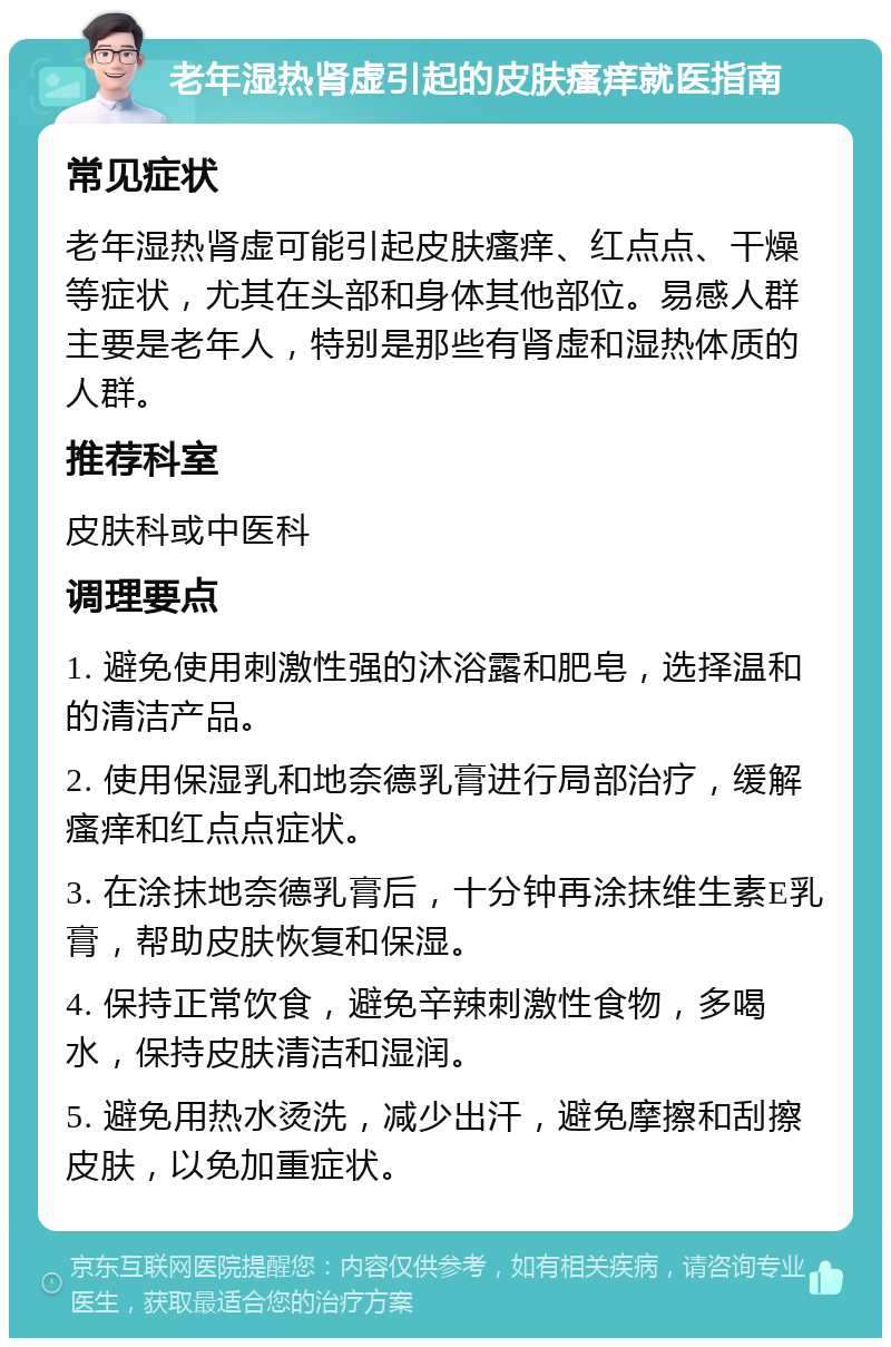 老年湿热肾虚引起的皮肤瘙痒就医指南 常见症状 老年湿热肾虚可能引起皮肤瘙痒、红点点、干燥等症状，尤其在头部和身体其他部位。易感人群主要是老年人，特别是那些有肾虚和湿热体质的人群。 推荐科室 皮肤科或中医科 调理要点 1. 避免使用刺激性强的沐浴露和肥皂，选择温和的清洁产品。 2. 使用保湿乳和地奈德乳膏进行局部治疗，缓解瘙痒和红点点症状。 3. 在涂抹地奈德乳膏后，十分钟再涂抹维生素E乳膏，帮助皮肤恢复和保湿。 4. 保持正常饮食，避免辛辣刺激性食物，多喝水，保持皮肤清洁和湿润。 5. 避免用热水烫洗，减少出汗，避免摩擦和刮擦皮肤，以免加重症状。