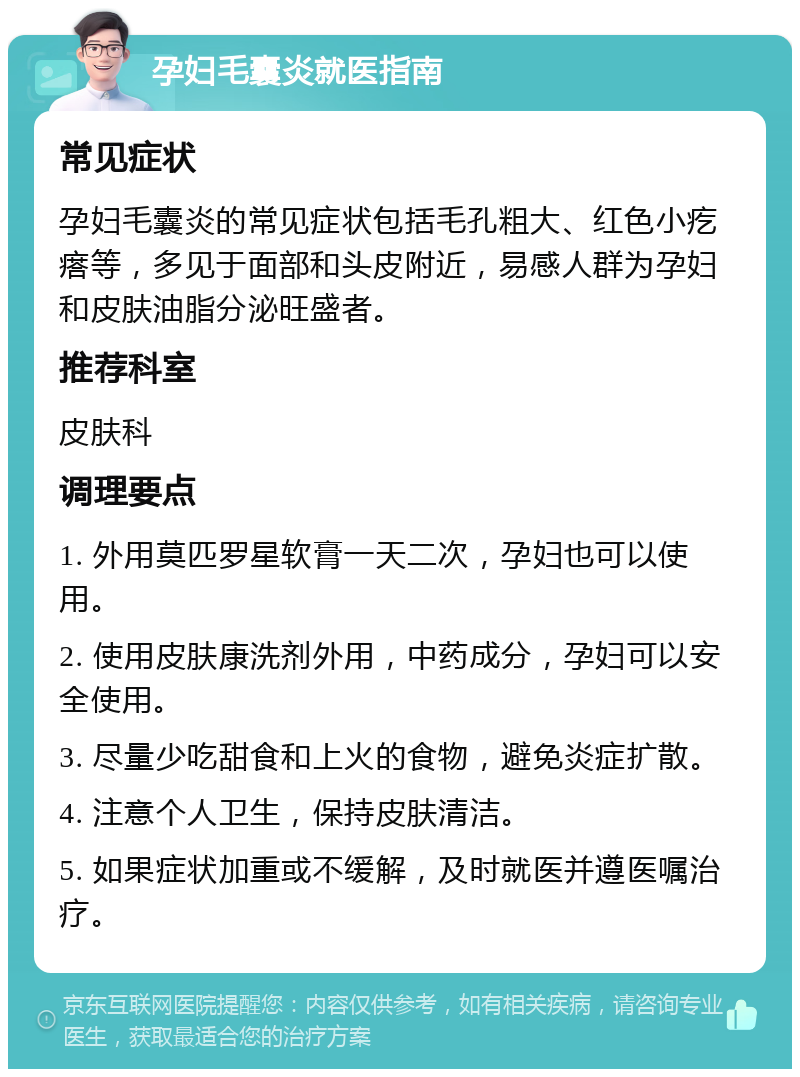 孕妇毛囊炎就医指南 常见症状 孕妇毛囊炎的常见症状包括毛孔粗大、红色小疙瘩等，多见于面部和头皮附近，易感人群为孕妇和皮肤油脂分泌旺盛者。 推荐科室 皮肤科 调理要点 1. 外用莫匹罗星软膏一天二次，孕妇也可以使用。 2. 使用皮肤康洗剂外用，中药成分，孕妇可以安全使用。 3. 尽量少吃甜食和上火的食物，避免炎症扩散。 4. 注意个人卫生，保持皮肤清洁。 5. 如果症状加重或不缓解，及时就医并遵医嘱治疗。