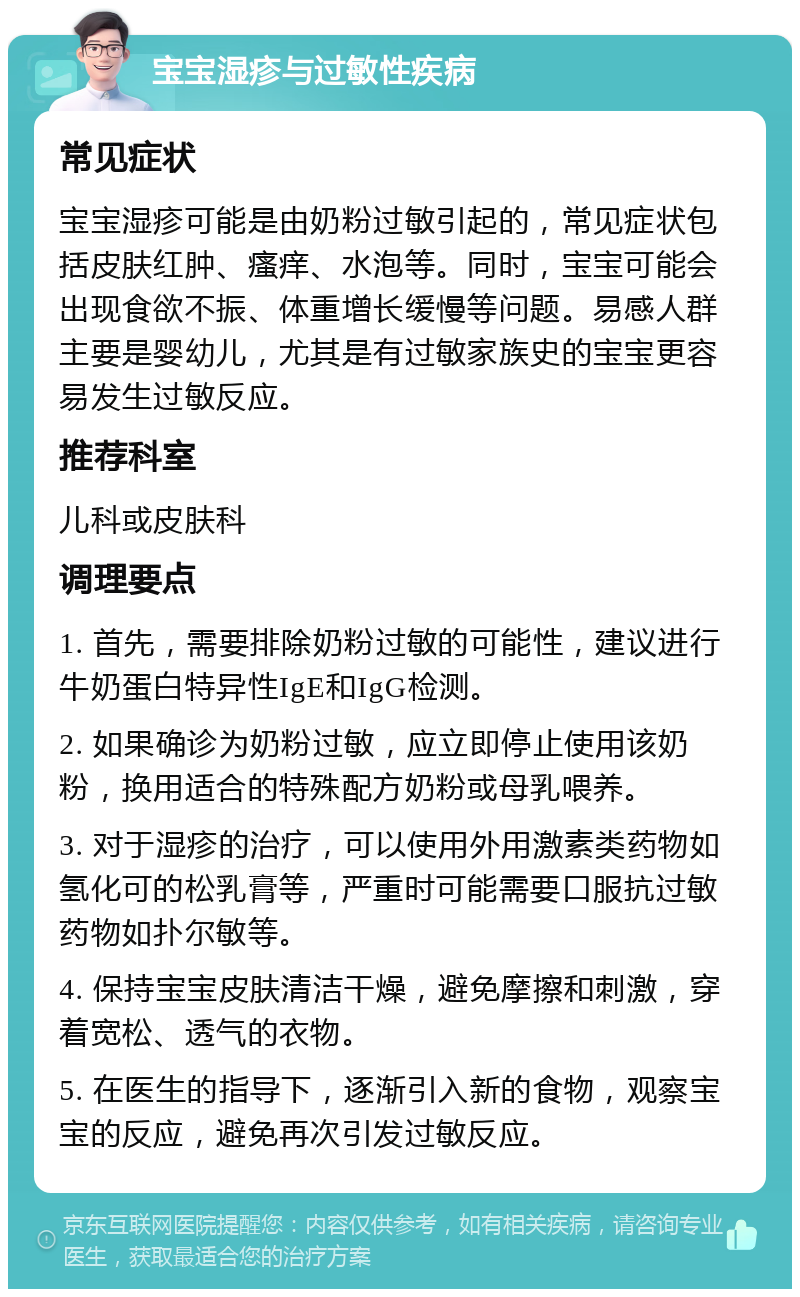 宝宝湿疹与过敏性疾病 常见症状 宝宝湿疹可能是由奶粉过敏引起的，常见症状包括皮肤红肿、瘙痒、水泡等。同时，宝宝可能会出现食欲不振、体重增长缓慢等问题。易感人群主要是婴幼儿，尤其是有过敏家族史的宝宝更容易发生过敏反应。 推荐科室 儿科或皮肤科 调理要点 1. 首先，需要排除奶粉过敏的可能性，建议进行牛奶蛋白特异性IgE和IgG检测。 2. 如果确诊为奶粉过敏，应立即停止使用该奶粉，换用适合的特殊配方奶粉或母乳喂养。 3. 对于湿疹的治疗，可以使用外用激素类药物如氢化可的松乳膏等，严重时可能需要口服抗过敏药物如扑尔敏等。 4. 保持宝宝皮肤清洁干燥，避免摩擦和刺激，穿着宽松、透气的衣物。 5. 在医生的指导下，逐渐引入新的食物，观察宝宝的反应，避免再次引发过敏反应。