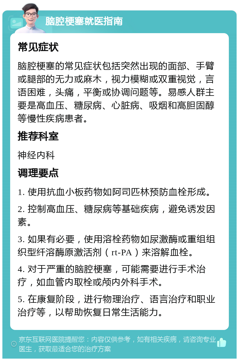 脑腔梗塞就医指南 常见症状 脑腔梗塞的常见症状包括突然出现的面部、手臂或腿部的无力或麻木，视力模糊或双重视觉，言语困难，头痛，平衡或协调问题等。易感人群主要是高血压、糖尿病、心脏病、吸烟和高胆固醇等慢性疾病患者。 推荐科室 神经内科 调理要点 1. 使用抗血小板药物如阿司匹林预防血栓形成。 2. 控制高血压、糖尿病等基础疾病，避免诱发因素。 3. 如果有必要，使用溶栓药物如尿激酶或重组组织型纤溶酶原激活剂（rt-PA）来溶解血栓。 4. 对于严重的脑腔梗塞，可能需要进行手术治疗，如血管内取栓或颅内外科手术。 5. 在康复阶段，进行物理治疗、语言治疗和职业治疗等，以帮助恢复日常生活能力。