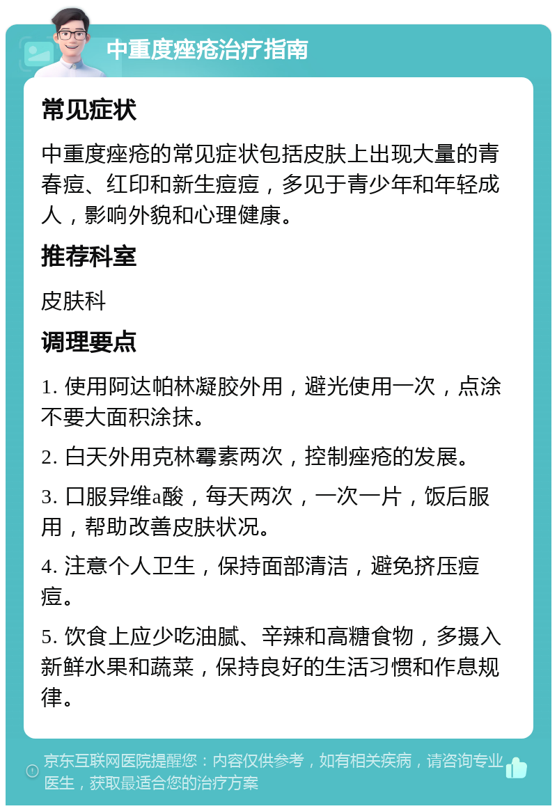 中重度痤疮治疗指南 常见症状 中重度痤疮的常见症状包括皮肤上出现大量的青春痘、红印和新生痘痘，多见于青少年和年轻成人，影响外貌和心理健康。 推荐科室 皮肤科 调理要点 1. 使用阿达帕林凝胶外用，避光使用一次，点涂不要大面积涂抹。 2. 白天外用克林霉素两次，控制痤疮的发展。 3. 口服异维a酸，每天两次，一次一片，饭后服用，帮助改善皮肤状况。 4. 注意个人卫生，保持面部清洁，避免挤压痘痘。 5. 饮食上应少吃油腻、辛辣和高糖食物，多摄入新鲜水果和蔬菜，保持良好的生活习惯和作息规律。