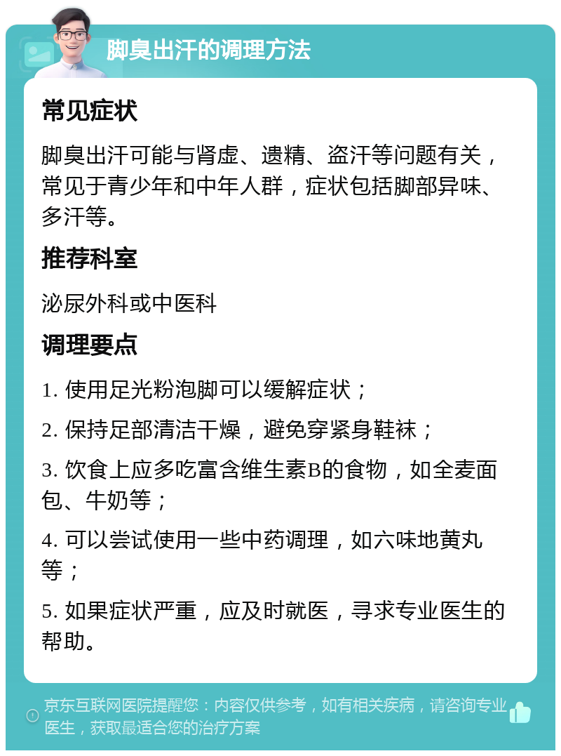 脚臭出汗的调理方法 常见症状 脚臭出汗可能与肾虚、遗精、盗汗等问题有关，常见于青少年和中年人群，症状包括脚部异味、多汗等。 推荐科室 泌尿外科或中医科 调理要点 1. 使用足光粉泡脚可以缓解症状； 2. 保持足部清洁干燥，避免穿紧身鞋袜； 3. 饮食上应多吃富含维生素B的食物，如全麦面包、牛奶等； 4. 可以尝试使用一些中药调理，如六味地黄丸等； 5. 如果症状严重，应及时就医，寻求专业医生的帮助。