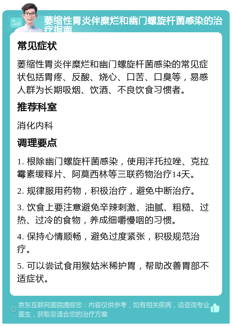 萎缩性胃炎伴糜烂和幽门螺旋杆菌感染的治疗指南 常见症状 萎缩性胃炎伴糜烂和幽门螺旋杆菌感染的常见症状包括胃疼、反酸、烧心、口苦、口臭等，易感人群为长期吸烟、饮酒、不良饮食习惯者。 推荐科室 消化内科 调理要点 1. 根除幽门螺旋杆菌感染，使用泮托拉唑、克拉霉素缓释片、阿莫西林等三联药物治疗14天。 2. 规律服用药物，积极治疗，避免中断治疗。 3. 饮食上要注意避免辛辣刺激、油腻、粗糙、过热、过冷的食物，养成细嚼慢咽的习惯。 4. 保持心情顺畅，避免过度紧张，积极规范治疗。 5. 可以尝试食用猴姑米稀护胃，帮助改善胃部不适症状。