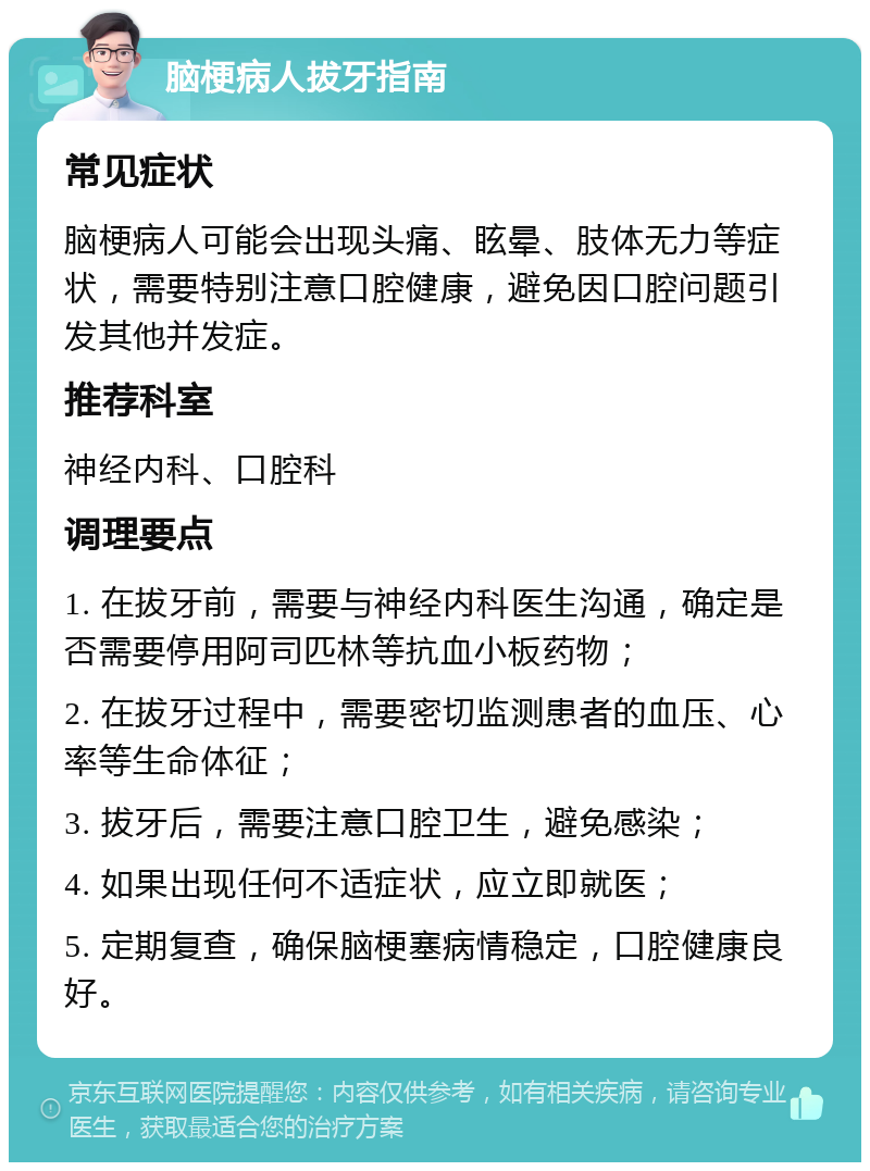 脑梗病人拔牙指南 常见症状 脑梗病人可能会出现头痛、眩晕、肢体无力等症状，需要特别注意口腔健康，避免因口腔问题引发其他并发症。 推荐科室 神经内科、口腔科 调理要点 1. 在拔牙前，需要与神经内科医生沟通，确定是否需要停用阿司匹林等抗血小板药物； 2. 在拔牙过程中，需要密切监测患者的血压、心率等生命体征； 3. 拔牙后，需要注意口腔卫生，避免感染； 4. 如果出现任何不适症状，应立即就医； 5. 定期复查，确保脑梗塞病情稳定，口腔健康良好。