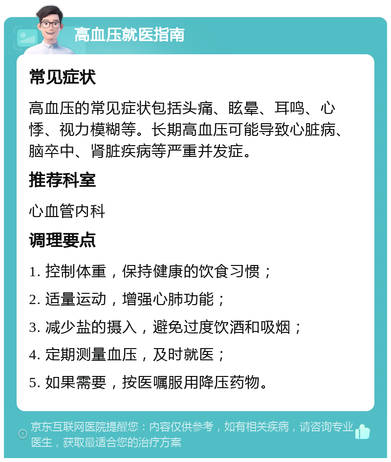 高血压就医指南 常见症状 高血压的常见症状包括头痛、眩晕、耳鸣、心悸、视力模糊等。长期高血压可能导致心脏病、脑卒中、肾脏疾病等严重并发症。 推荐科室 心血管内科 调理要点 1. 控制体重，保持健康的饮食习惯； 2. 适量运动，增强心肺功能； 3. 减少盐的摄入，避免过度饮酒和吸烟； 4. 定期测量血压，及时就医； 5. 如果需要，按医嘱服用降压药物。