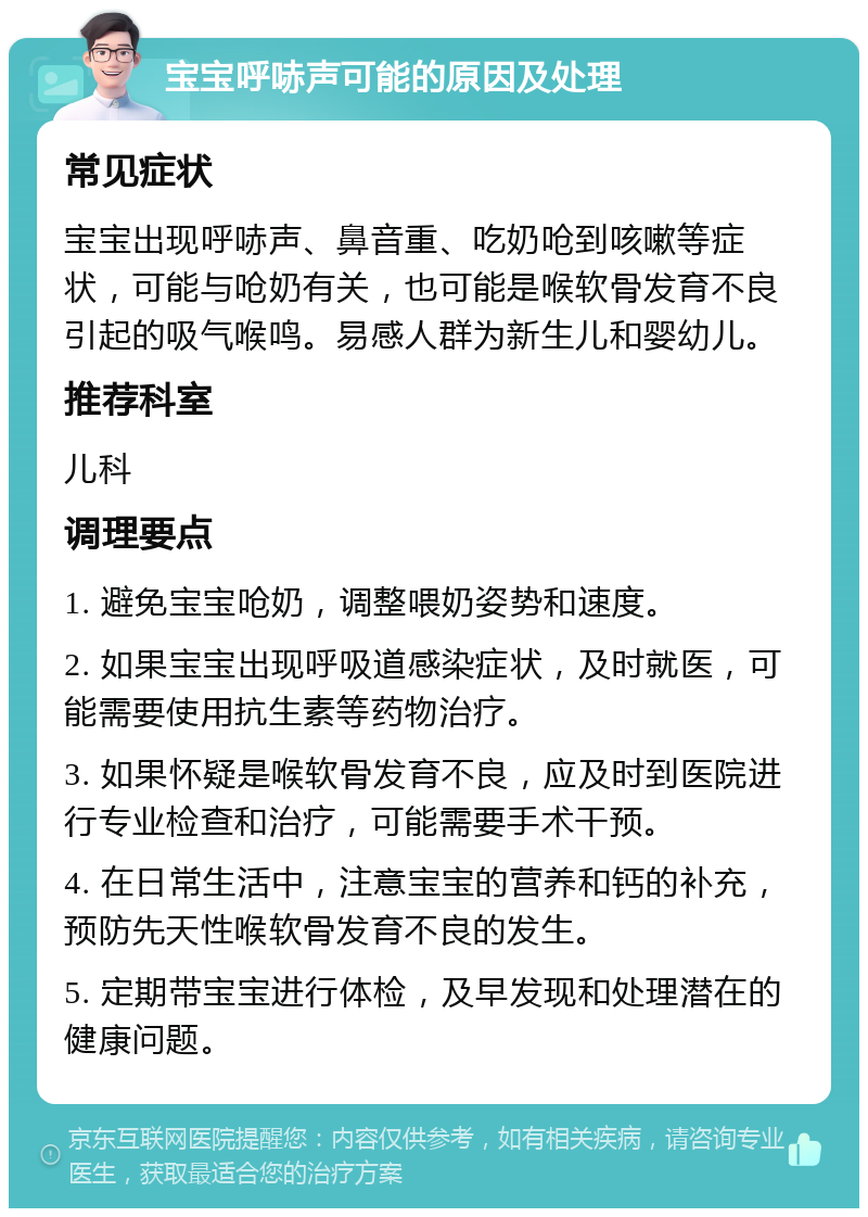 宝宝呼哧声可能的原因及处理 常见症状 宝宝出现呼哧声、鼻音重、吃奶呛到咳嗽等症状，可能与呛奶有关，也可能是喉软骨发育不良引起的吸气喉鸣。易感人群为新生儿和婴幼儿。 推荐科室 儿科 调理要点 1. 避免宝宝呛奶，调整喂奶姿势和速度。 2. 如果宝宝出现呼吸道感染症状，及时就医，可能需要使用抗生素等药物治疗。 3. 如果怀疑是喉软骨发育不良，应及时到医院进行专业检查和治疗，可能需要手术干预。 4. 在日常生活中，注意宝宝的营养和钙的补充，预防先天性喉软骨发育不良的发生。 5. 定期带宝宝进行体检，及早发现和处理潜在的健康问题。